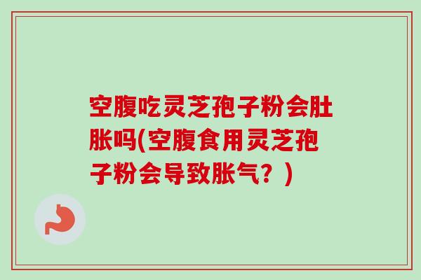 空腹吃灵芝孢子粉会肚胀吗(空腹食用灵芝孢子粉会导致胀气？)