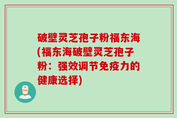 破壁灵芝孢子粉福东海(福东海破壁灵芝孢子粉：强效调节免疫力的健康选择)