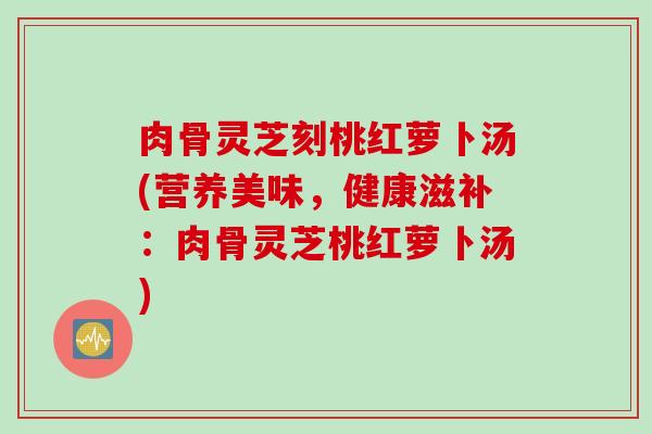 肉骨灵芝刻桃红萝卜汤(营养美味，健康滋补：肉骨灵芝桃红萝卜汤)