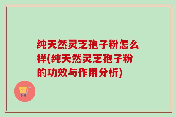 纯天然灵芝孢子粉怎么样(纯天然灵芝孢子粉的功效与作用分析)