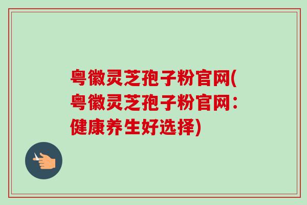 粤徽灵芝孢子粉官网(粤徽灵芝孢子粉官网：健康养生好选择)