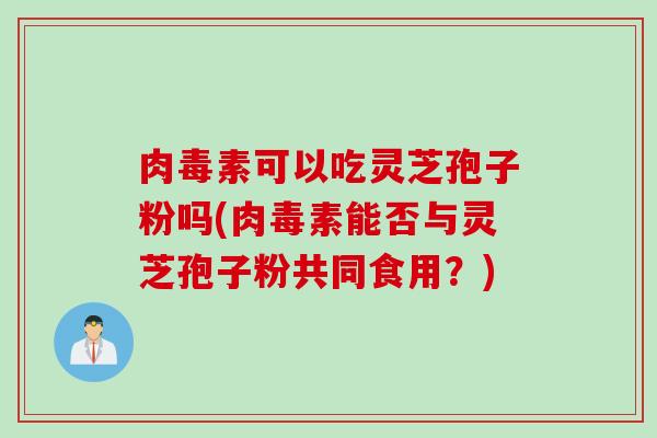 肉毒素可以吃灵芝孢子粉吗(肉毒素能否与灵芝孢子粉共同食用？)
