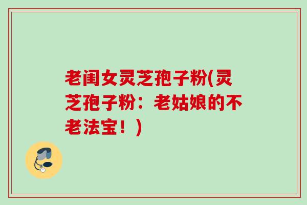 老闺女灵芝孢子粉(灵芝孢子粉：老姑娘的不老法宝！)