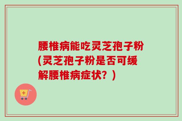 腰椎病能吃灵芝孢子粉(灵芝孢子粉是否可缓解腰椎病症状？)