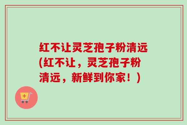 红不让灵芝孢子粉清远(红不让，灵芝孢子粉清远，新鲜到你家！)