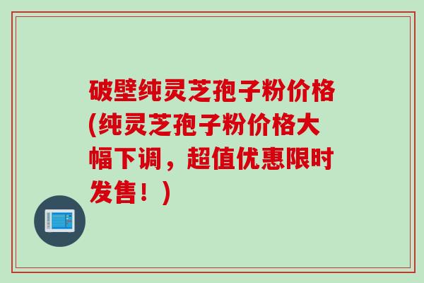 破壁纯灵芝孢子粉价格(纯灵芝孢子粉价格大幅下调，超值优惠限时发售！)