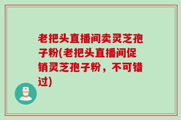 老把头直播间卖灵芝孢子粉(老把头直播间促销灵芝孢子粉，不可错过)