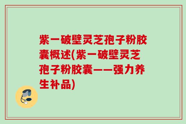 紫一破壁灵芝孢子粉胶囊概述(紫一破壁灵芝孢子粉胶囊——强力养生补品)