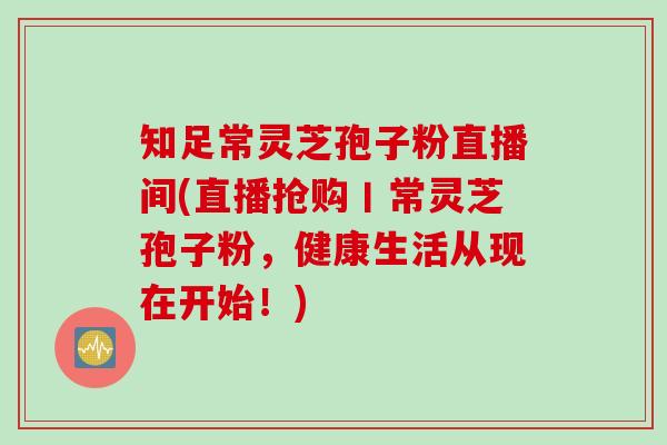 知足常灵芝孢子粉直播间(直播抢购丨常灵芝孢子粉，健康生活从现在开始！)