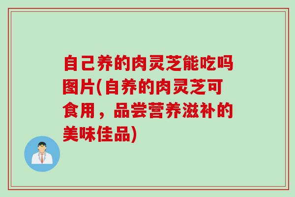 自己养的肉灵芝能吃吗图片(自养的肉灵芝可食用，品尝营养滋补的美味佳品)
