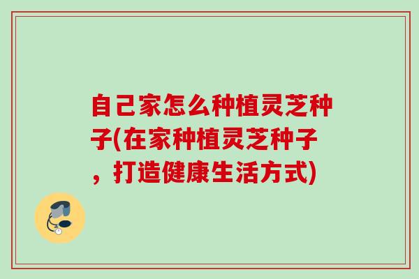 自己家怎么种植灵芝种子(在家种植灵芝种子，打造健康生活方式)
