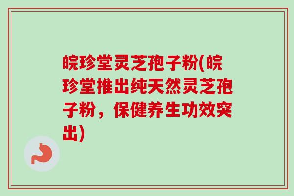 皖珍堂灵芝孢子粉(皖珍堂推出纯天然灵芝孢子粉，保健养生功效突出)
