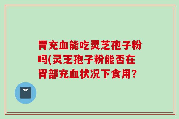 胃充血能吃灵芝孢子粉吗(灵芝孢子粉能否在胃部充血状况下食用？