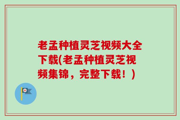 老孟种植灵芝视频大全下载(老孟种植灵芝视频集锦，完整下载！)
