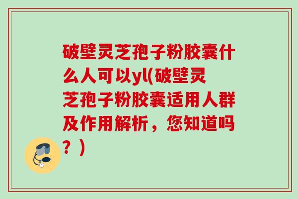 破壁灵芝孢子粉胶囊什么人可以yl(破壁灵芝孢子粉胶囊适用人群及作用解析,您知道吗?) 破壁灵芝孢子粉胶囊什么人可以yl(破壁灵芝孢子粉胶囊适用人群及作用解析,您知道吗?)