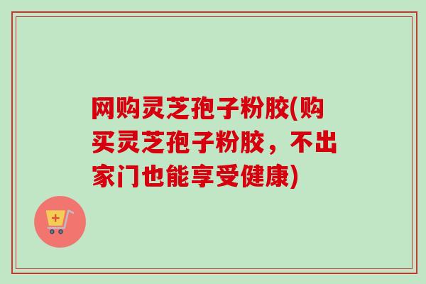 网购灵芝孢子粉胶(购买灵芝孢子粉胶，不出家门也能享受健康)