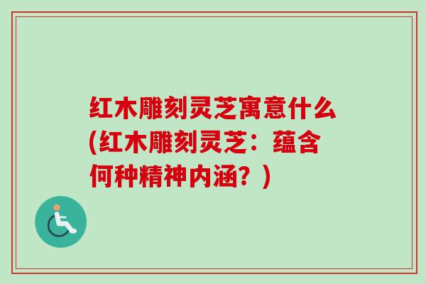 红木雕刻灵芝寓意什么(红木雕刻灵芝：蕴含何种精神内涵？)