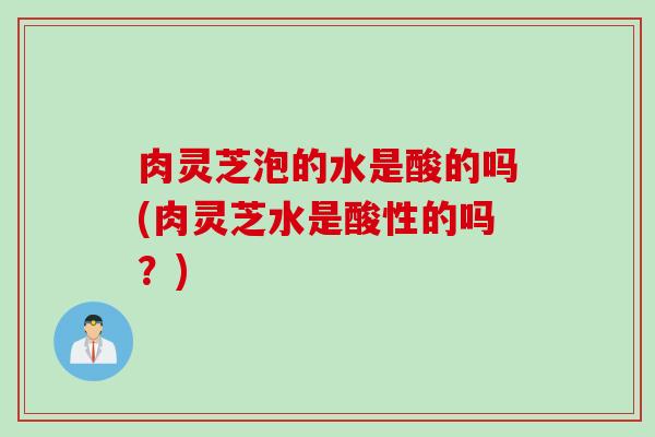 肉灵芝泡的水是酸的吗(肉灵芝水是酸性的吗？)