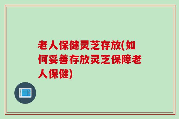 老人保健灵芝存放(如何妥善存放灵芝保障老人保健)