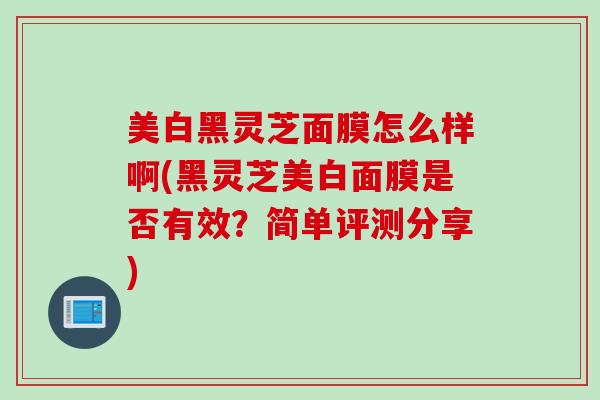 美白黑灵芝面膜怎么样啊(黑灵芝美白面膜是否有效？简单评测分享)