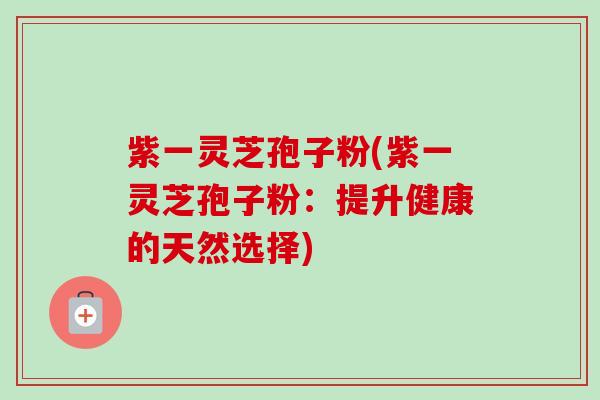 紫一灵芝孢子粉(紫一灵芝孢子粉：提升健康的天然选择)