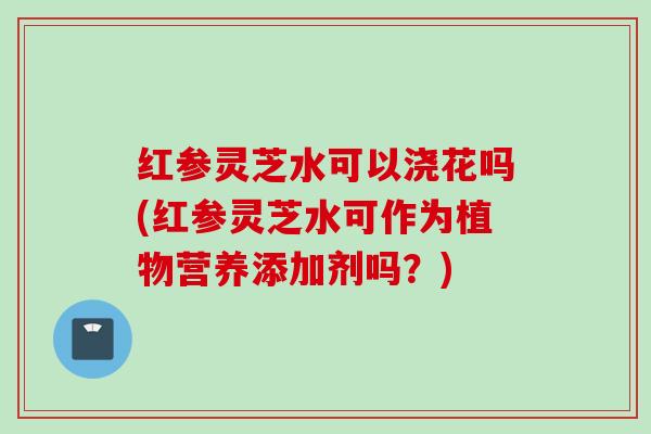 红参灵芝水可以浇花吗(红参灵芝水可作为植物营养添加剂吗？)