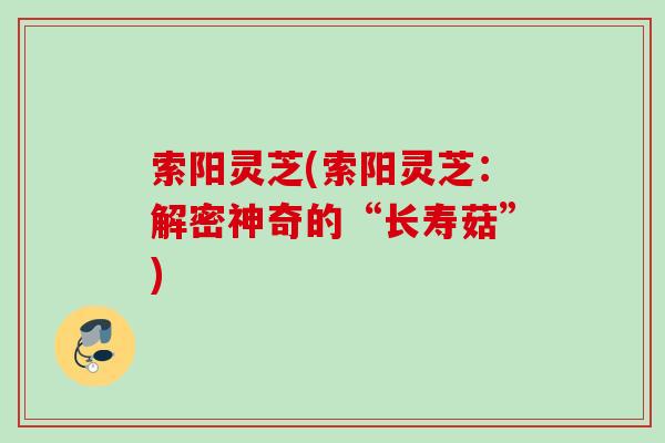索阳灵芝(索阳灵芝：解密神奇的“长寿菇”)