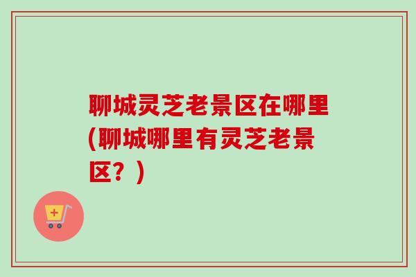 聊城灵芝老景区在哪里(聊城哪里有灵芝老景区？)