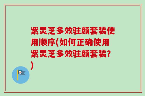 紫灵芝多效驻颜套装使用顺序(如何正确使用紫灵芝多效驻颜套装？)