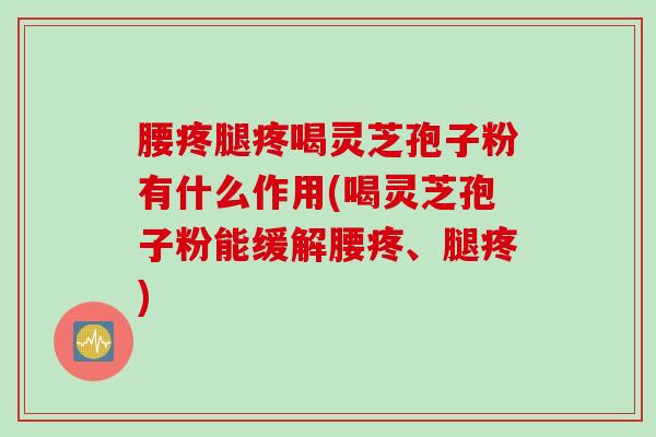 腰疼腿疼喝灵芝孢子粉有什么作用(喝灵芝孢子粉能缓解腰疼、腿疼)
