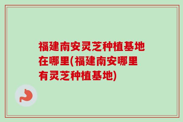 福建南安灵芝种植基地在哪里(福建南安哪里有灵芝种植基地)