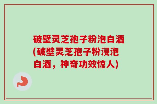 破壁灵芝孢子粉泡白酒(破壁灵芝孢子粉浸泡白酒，神奇功效惊人)
