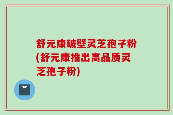 舒元康破壁灵芝孢子粉(舒元康推出高品质灵芝孢子粉)