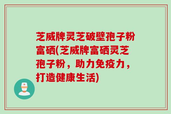 芝威牌灵芝破壁孢子粉富硒(芝威牌富硒灵芝孢子粉，助力免疫力，打造健康生活)