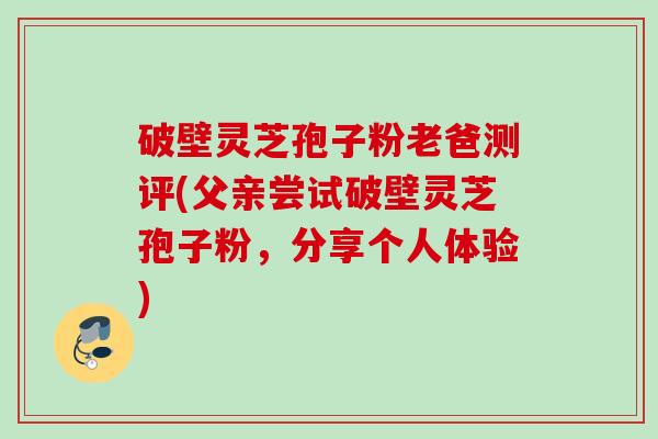 破壁灵芝孢子粉老爸测评(父亲尝试破壁灵芝孢子粉,分享个人体验)