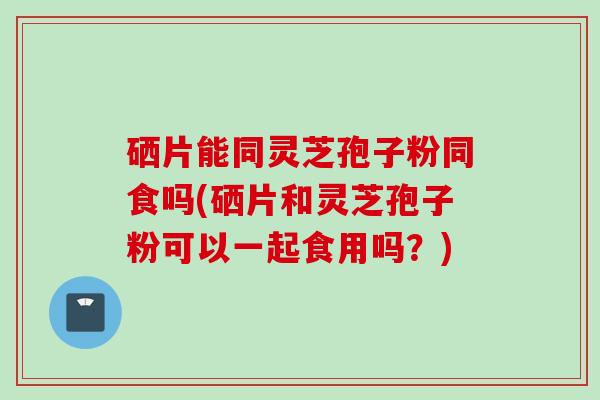 硒片能同灵芝孢子粉同食吗(硒片和灵芝孢子粉可以一起食用吗？)
