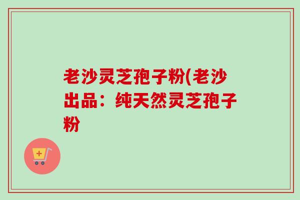 老沙灵芝孢子粉(老沙出品：纯天然灵芝孢子粉