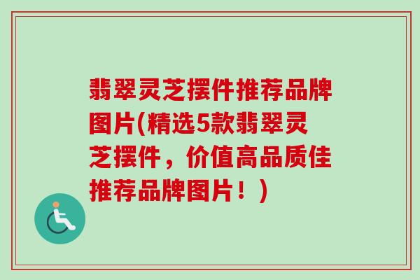 翡翠灵芝摆件推荐品牌图片(精选5款翡翠灵芝摆件，价值高品质佳推荐品牌图片！)