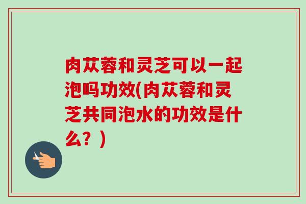 肉苁蓉和灵芝可以一起泡吗功效(肉苁蓉和灵芝共同泡水的功效是什么？)