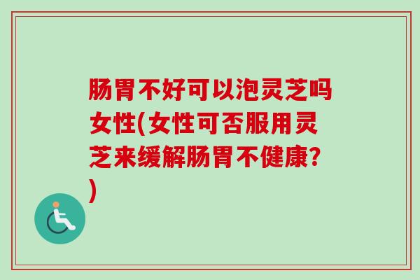 肠胃不好可以泡灵芝吗女性(女性可否服用灵芝来缓解肠胃不健康？)