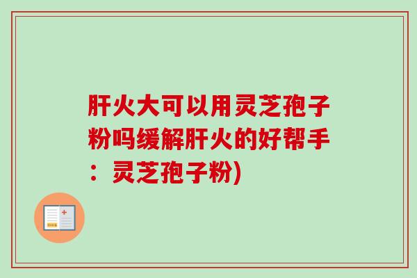 肝火大可以用灵芝孢子粉吗缓解肝火的好帮手：灵芝孢子粉)