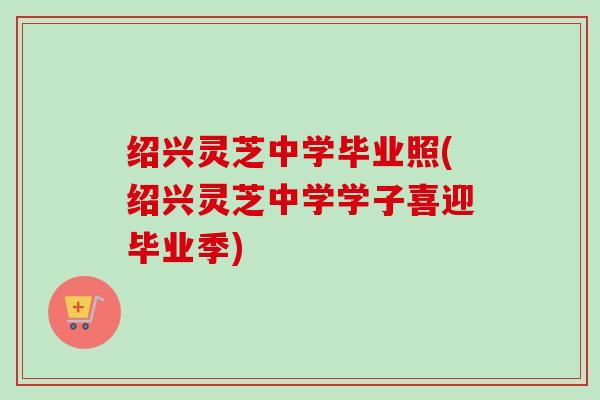 绍兴灵芝中学毕业照(绍兴灵芝中学学子喜迎毕业季)