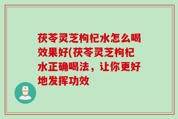 茯苓灵芝枸杞水怎么喝效果好(茯苓灵芝枸杞水正确喝法，让你更好地发挥功效