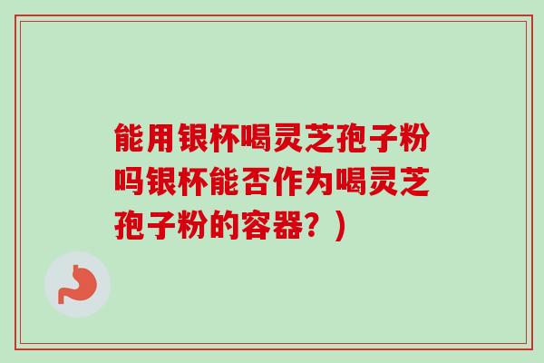 能用银杯喝灵芝孢子粉吗银杯能否作为喝灵芝孢子粉的容器？)