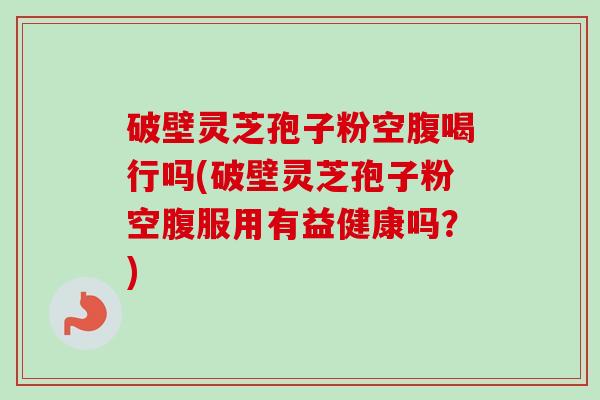 破壁灵芝孢子粉空腹喝行吗(破壁灵芝孢子粉空腹服用有益健康吗？)