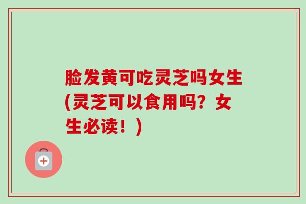 脸发黄可吃灵芝吗女生(灵芝可以食用吗？女生必读！)