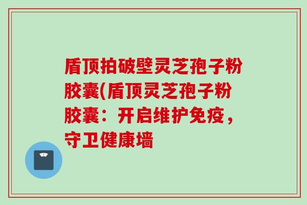 盾顶拍破壁灵芝孢子粉胶囊(盾顶灵芝孢子粉胶囊：开启维护免疫，守卫健康墙