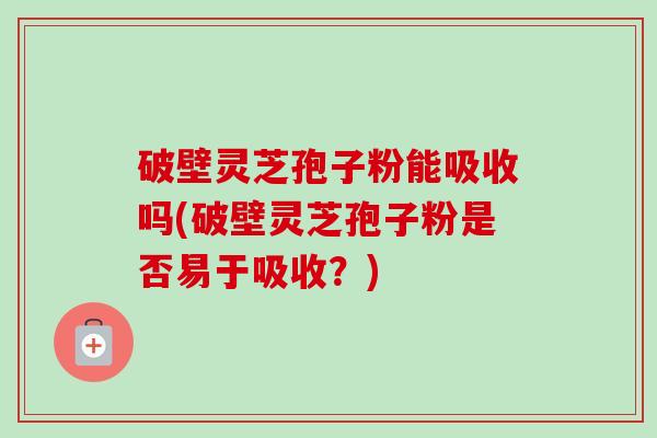 破壁灵芝孢子粉能吸收吗(破壁灵芝孢子粉是否易于吸收？)