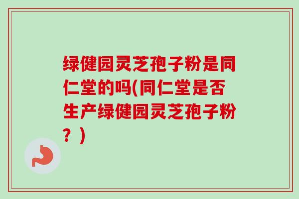 绿健园灵芝孢子粉是同仁堂的吗(同仁堂是否生产绿健园灵芝孢子粉？)