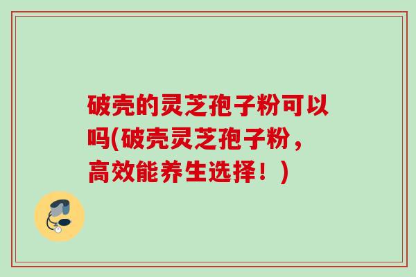 破壳的灵芝孢子粉可以吗(破壳灵芝孢子粉，高效能养生选择！)